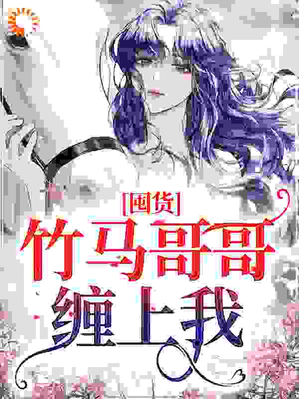 最新《囤货：竹马哥哥缠上我》小说_(主角是夏羽刘桢磊黄翠花沈祈安)囤货：竹马哥哥缠上我小说无弹窗