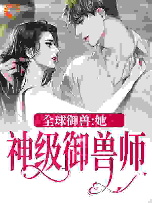 精品推荐《全球御兽：她，神级御兽师》小说_(主角是秦九埃德尔莱文宋季)全球御兽：她，神级御兽师全本章节阅读